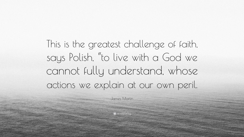 James Martin Quote: “This is the greatest challenge of faith, says Polish, “to live with a God we cannot fully understand, whose actions we explain at our own peril.”