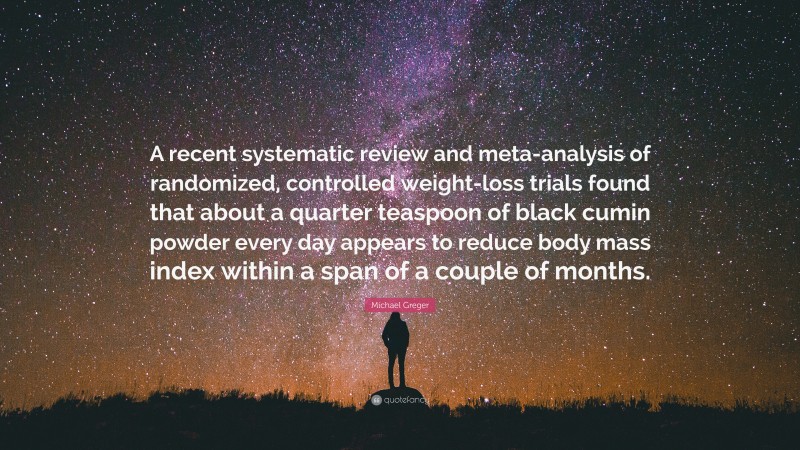 Michael Greger Quote: “A recent systematic review and meta-analysis of randomized, controlled weight-loss trials found that about a quarter teaspoon of black cumin powder every day appears to reduce body mass index within a span of a couple of months.”