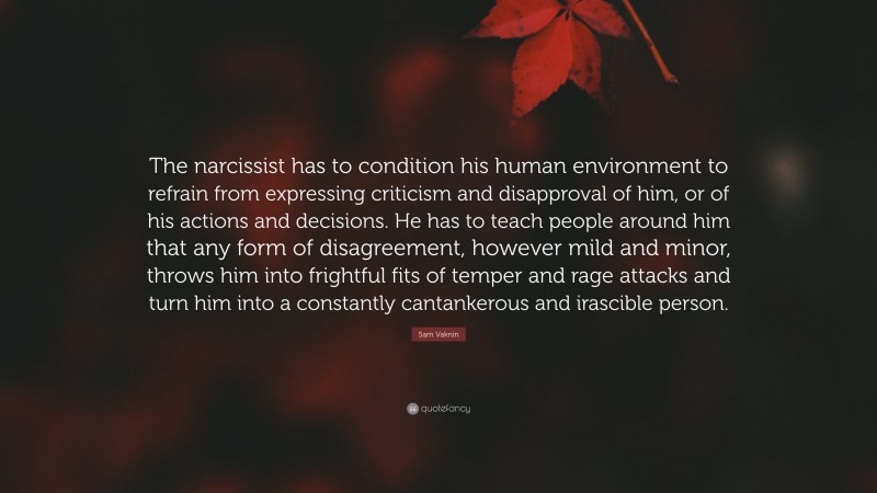 Sam Vaknin Quote: “The narcissist has to condition his human environment to refrain from expressing criticism and disapproval of him, or of his actions and decisions. He has to teach people around him that any form of disagreement, however mild and minor, throws him into frightful fits of temper and rage attacks and turn him into a constantly cantankerous and irascible person.”