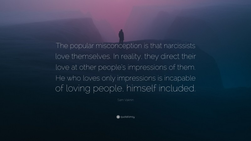 Sam Vaknin Quote: “The popular misconception is that narcissists love themselves. In reality, they direct their love at other people’s impressions of them. He who loves only impressions is incapable of loving people, himself included.”