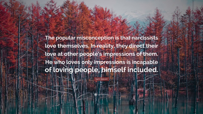 Sam Vaknin Quote: “The popular misconception is that narcissists love themselves. In reality, they direct their love at other people’s impressions of them. He who loves only impressions is incapable of loving people, himself included.”