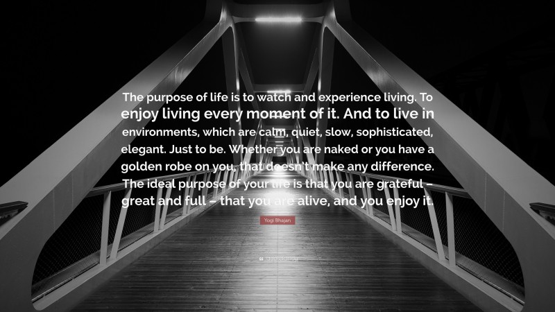 Yogi Bhajan Quote: “The purpose of life is to watch and experience living. To enjoy living every moment of it. And to live in environments, which are calm, quiet, slow, sophisticated, elegant. Just to be. Whether you are naked or you have a golden robe on you, that doesn’t make any difference. The ideal purpose of your life is that you are grateful – great and full – that you are alive, and you enjoy it.”