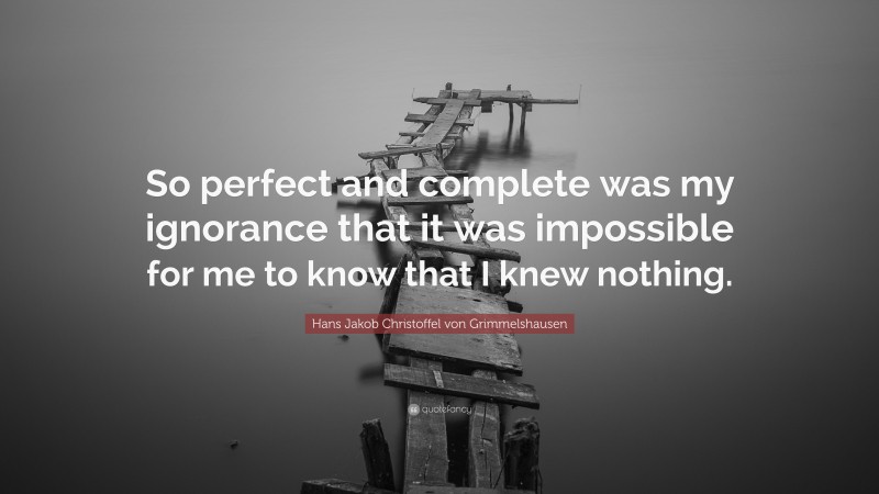 Hans Jakob Christoffel von Grimmelshausen Quote: “So perfect and complete was my ignorance that it was impossible for me to know that I knew nothing.”