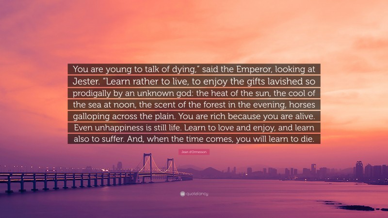 Jean d'Ormesson Quote: “You are young to talk of dying,” said the Emperor, looking at Jester. “Learn rather to live, to enjoy the gifts lavished so prodigally by an unknown god: the heat of the sun, the cool of the sea at noon, the scent of the forest in the evening, horses galloping across the plain. You are rich because you are alive. Even unhappiness is still life. Learn to love and enjoy, and learn also to suffer. And, when the time comes, you will learn to die.”