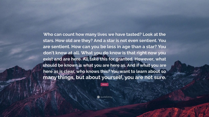 Mooji Quote: “Who can count how many lives we have tasted? Look at the stars. How old are they? And a star is not even sentient. You are sentient. How can you be less in age than a star? You don’t know at all. What you do know is that right now you exist and are here. All take this for granted. However, what should be known is what you are here as. And if what you are here as is clear, who knows this? You want to learn about so many things, but about yourself, you are not sure.”