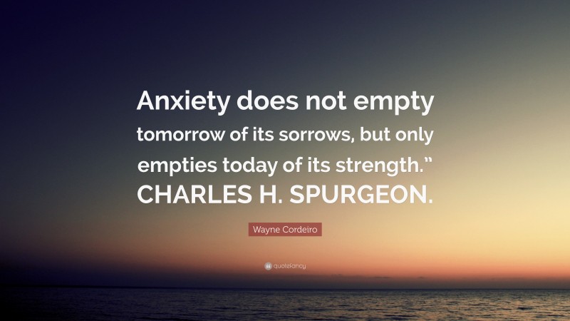 Wayne Cordeiro Quote: “Anxiety does not empty tomorrow of its sorrows, but only empties today of its strength.” CHARLES H. SPURGEON.”