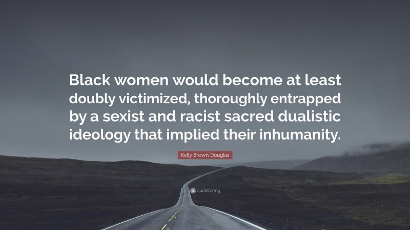 Kelly Brown Douglas Quote: “Black women would become at least doubly victimized, thoroughly entrapped by a sexist and racist sacred dualistic ideology that implied their inhumanity.”