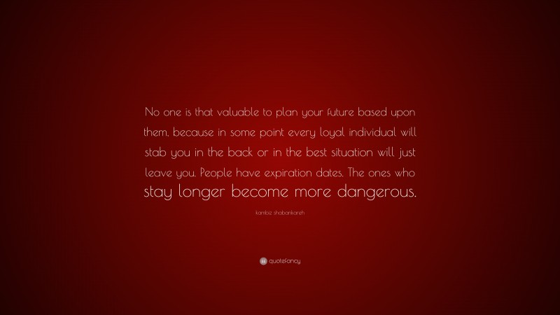 kambiz shabankareh Quote: “No one is that valuable to plan your future based upon them, because in some point every loyal individual will stab you in the back or in the best situation will just leave you. People have expiration dates. The ones who stay longer become more dangerous.”
