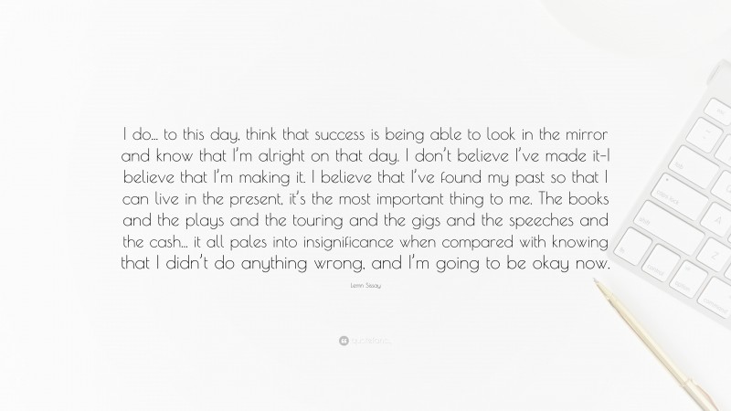 Lemn Sissay Quote: “I do... to this day, think that success is being able to look in the mirror and know that I’m alright on that day. I don’t believe I’ve made it–I believe that I’m making it. I believe that I’ve found my past so that I can live in the present, it’s the most important thing to me. The books and the plays and the touring and the gigs and the speeches and the cash... it all pales into insignificance when compared with knowing that I didn’t do anything wrong, and I’m going to be okay now.”