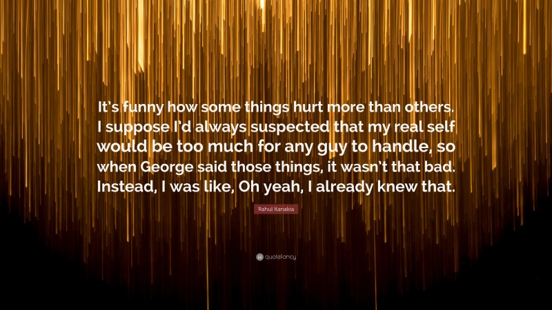 Rahul Kanakia Quote: “It’s funny how some things hurt more than others. I suppose I’d always suspected that my real self would be too much for any guy to handle, so when George said those things, it wasn’t that bad. Instead, I was like, Oh yeah, I already knew that.”