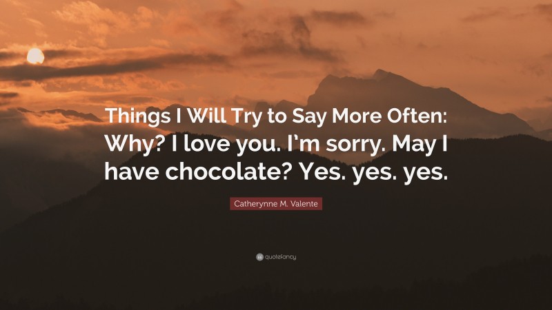 Catherynne M. Valente Quote: “Things I Will Try to Say More Often: Why? I love you. I’m sorry. May I have chocolate? Yes. yes. yes.”