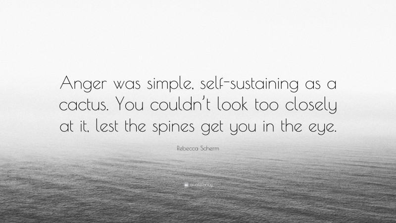 Rebecca Scherm Quote: “Anger was simple, self-sustaining as a cactus. You couldn’t look too closely at it, lest the spines get you in the eye.”