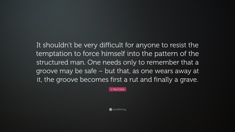 J. Paul Getty Quote: “It shouldn’t be very difficult for anyone to resist the temptation to force himself into the pattern of the structured man. One needs only to remember that a groove may be safe – but that, as one wears away at it, the groove becomes first a rut and finally a grave.”