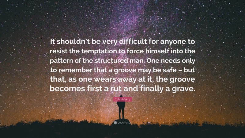 J. Paul Getty Quote: “It shouldn’t be very difficult for anyone to resist the temptation to force himself into the pattern of the structured man. One needs only to remember that a groove may be safe – but that, as one wears away at it, the groove becomes first a rut and finally a grave.”