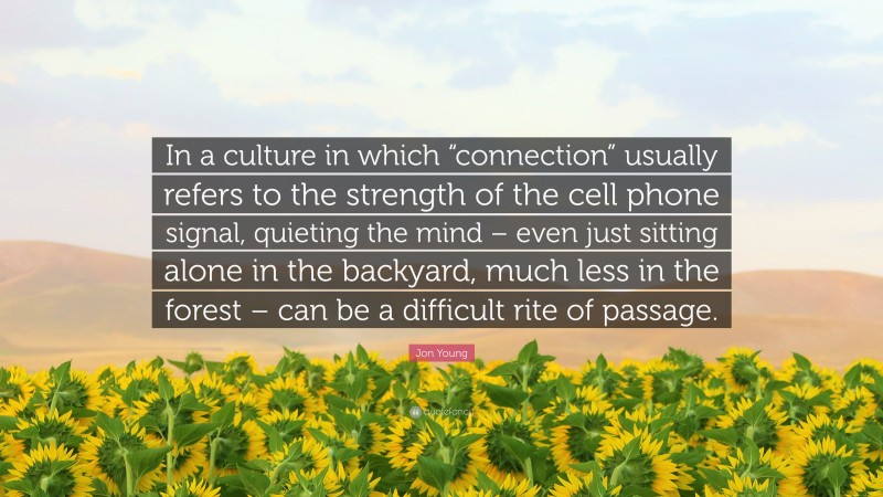 Jon Young Quote: “In a culture in which “connection” usually refers to the strength of the cell phone signal, quieting the mind – even just sitting alone in the backyard, much less in the forest – can be a difficult rite of passage.”