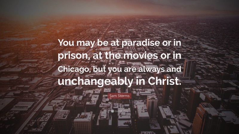 Sam Storms Quote: “You may be at paradise or in prison, at the movies or in Chicago, but you are always and unchangeably in Christ.”