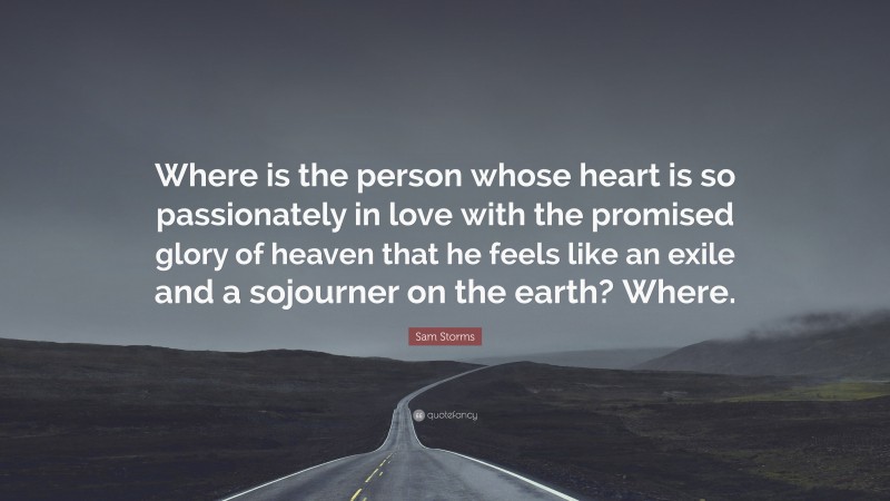 Sam Storms Quote: “Where is the person whose heart is so passionately in love with the promised glory of heaven that he feels like an exile and a sojourner on the earth? Where.”