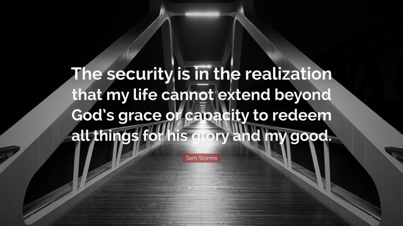 Sam Storms Quote: “The security is in the realization that my life cannot extend beyond God’s grace or capacity to redeem all things for his glory and my good.”