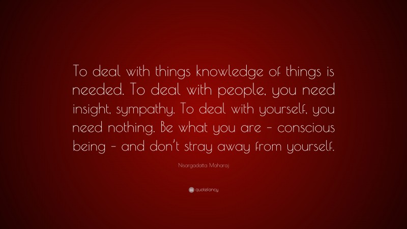 Nisargadatta Maharaj Quote: “To deal with things knowledge of things is needed. To deal with people, you need insight, sympathy. To deal with yourself, you need nothing. Be what you are – conscious being – and don’t stray away from yourself.”