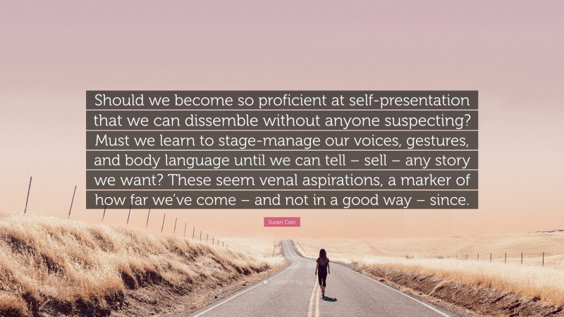 Susan Cain Quote: “Should we become so proficient at self-presentation that we can dissemble without anyone suspecting? Must we learn to stage-manage our voices, gestures, and body language until we can tell – sell – any story we want? These seem venal aspirations, a marker of how far we’ve come – and not in a good way – since.”