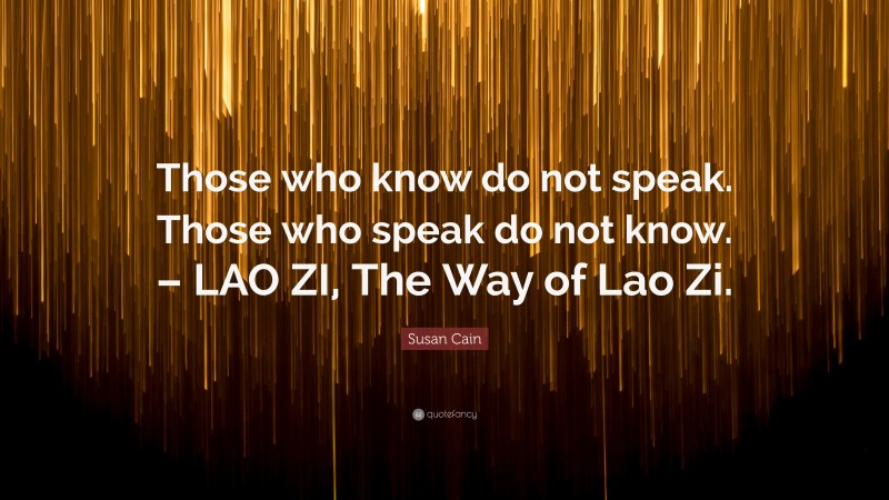 Susan Cain Quote: “Those who know do not speak. Those who speak do not know. – LAO ZI, The Way of Lao Zi.”