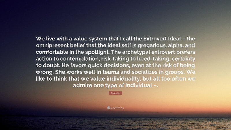 Susan Cain Quote: “We live with a value system that I call the Extrovert Ideal – the omnipresent belief that the ideal self is gregarious, alpha, and comfortable in the spotlight. The archetypal extrovert prefers action to contemplation, risk-taking to heed-taking, certainty to doubt. He favors quick decisions, even at the risk of being wrong. She works well in teams and socializes in groups. We like to think that we value individuality, but all too often we admire one type of individual –.”