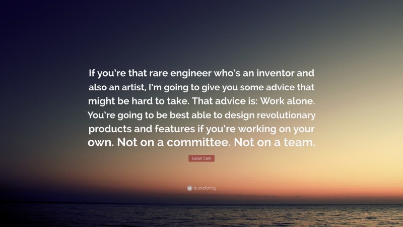 Susan Cain Quote: “If you’re that rare engineer who’s an inventor and also an artist, I’m going to give you some advice that might be hard to take. That advice is: Work alone. You’re going to be best able to design revolutionary products and features if you’re working on your own. Not on a committee. Not on a team.”
