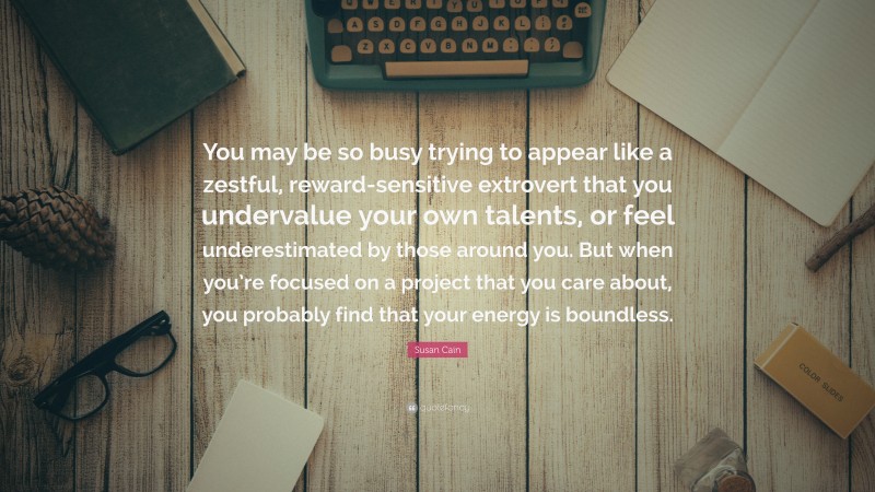 Susan Cain Quote: “You may be so busy trying to appear like a zestful, reward-sensitive extrovert that you undervalue your own talents, or feel underestimated by those around you. But when you’re focused on a project that you care about, you probably find that your energy is boundless.”