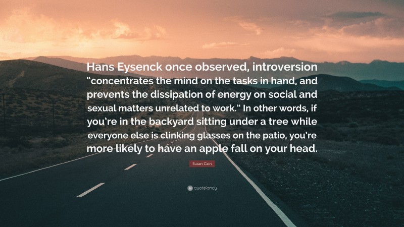 Susan Cain Quote: “Hans Eysenck once observed, introversion “concentrates the mind on the tasks in hand, and prevents the dissipation of energy on social and sexual matters unrelated to work.” In other words, if you’re in the backyard sitting under a tree while everyone else is clinking glasses on the patio, you’re more likely to have an apple fall on your head.”