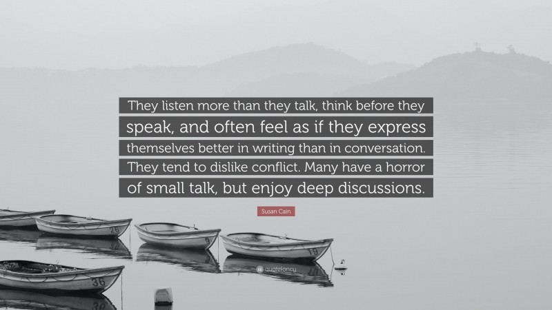 Susan Cain Quote: “They listen more than they talk, think before they speak, and often feel as if they express themselves better in writing than in conversation. They tend to dislike conflict. Many have a horror of small talk, but enjoy deep discussions.”