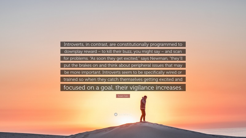 Susan Cain Quote: “Introverts, in contrast, are constitutionally programmed to downplay reward – to kill their buzz, you might say – and scan for problems. “As soon they get excited,” says Newman, “they’ll put the brakes on and think about peripheral issues that may be more important. Introverts seem to be specifically wired or trained so when they catch themselves getting excited and focused on a goal, their vigilance increases.”