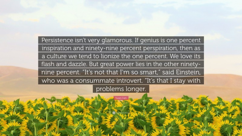 Susan Cain Quote: “Persistence isn’t very glamorous. If genius is one percent inspiration and ninety-nine percent perspiration, then as a culture we tend to lionize the one percent. We love its flash and dazzle. But great power lies in the other ninety-nine percent. “It’s not that I’m so smart,” said Einstein, who was a consummate introvert. “It’s that I stay with problems longer.”