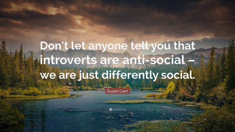 Susan Cain Quote: “Don’t let anyone tell you that introverts are anti-social – we are just differently social.”