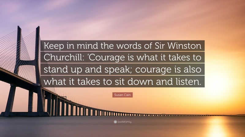 Susan Cain Quote: “Keep in mind the words of Sir Winston Churchill: ‘Courage is what it takes to stand up and speak; courage is also what it takes to sit down and listen.”