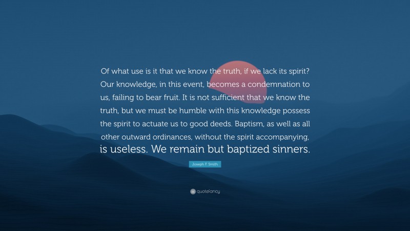 Joseph F. Smith Quote: “Of what use is it that we know the truth, if we lack its spirit? Our knowledge, in this event, becomes a condemnation to us, failing to bear fruit. It is not sufficient that we know the truth, but we must be humble with this knowledge possess the spirit to actuate us to good deeds. Baptism, as well as all other outward ordinances, without the spirit accompanying, is useless. We remain but baptized sinners.”