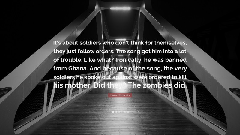 Kwame Alexander Quote: “It’s about soldiers who don’t think for themselves, they just follow orders. The song got him into a lot of trouble. Like what? Ironically, he was banned from Ghana. And because of the song, the very soldiers he spoke out against were ordered to kill his mother. Did they? The zombies did.”