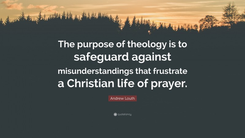 Andrew Louth Quote: “The purpose of theology is to safeguard against misunderstandings that frustrate a Christian life of prayer.”