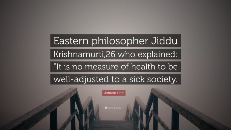 Johann Hari Quote: “Eastern philosopher Jiddu Krishnamurti,26 who explained: “It is no measure of health to be well-adjusted to a sick society.”