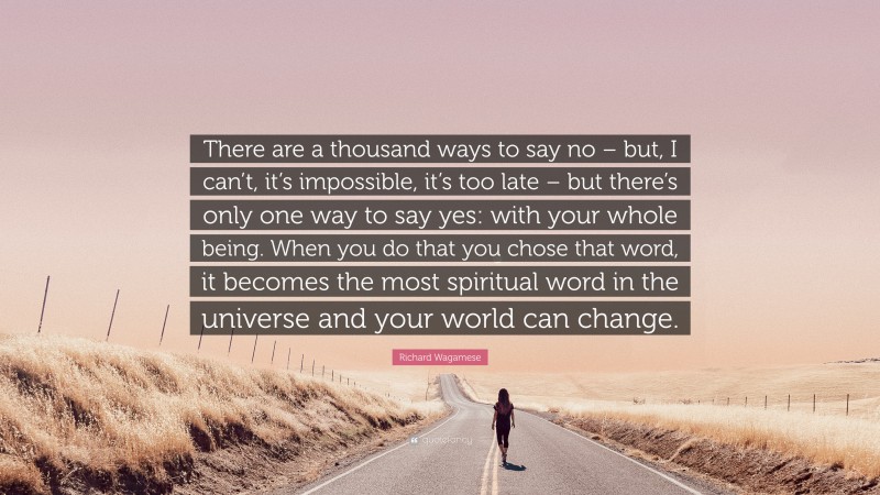 Richard Wagamese Quote: “There are a thousand ways to say no – but, I can’t, it’s impossible, it’s too late – but there’s only one way to say yes: with your whole being. When you do that you chose that word, it becomes the most spiritual word in the universe and your world can change.”