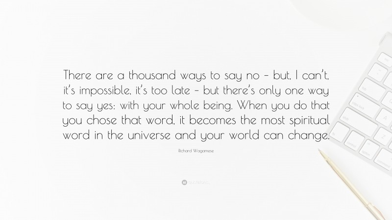 Richard Wagamese Quote: “There are a thousand ways to say no – but, I can’t, it’s impossible, it’s too late – but there’s only one way to say yes: with your whole being. When you do that you chose that word, it becomes the most spiritual word in the universe and your world can change.”