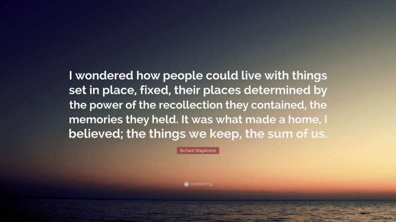 Richard Wagamese Quote: “I wondered how people could live with things set in place, fixed, their places determined by the power of the recollection they contained, the memories they held. It was what made a home, I believed; the things we keep, the sum of us.”