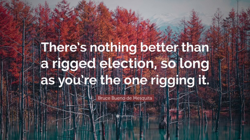 Bruce Bueno de Mesquita Quote: “There’s nothing better than a rigged election, so long as you’re the one rigging it.”