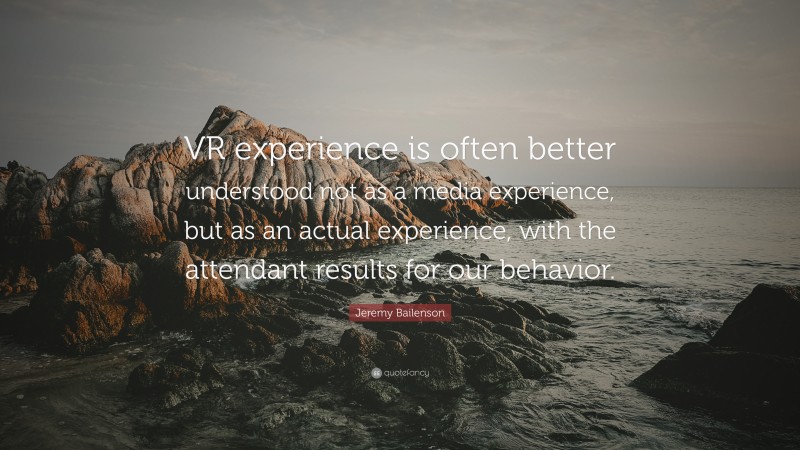Jeremy Bailenson Quote: “VR experience is often better understood not as a media experience, but as an actual experience, with the attendant results for our behavior.”