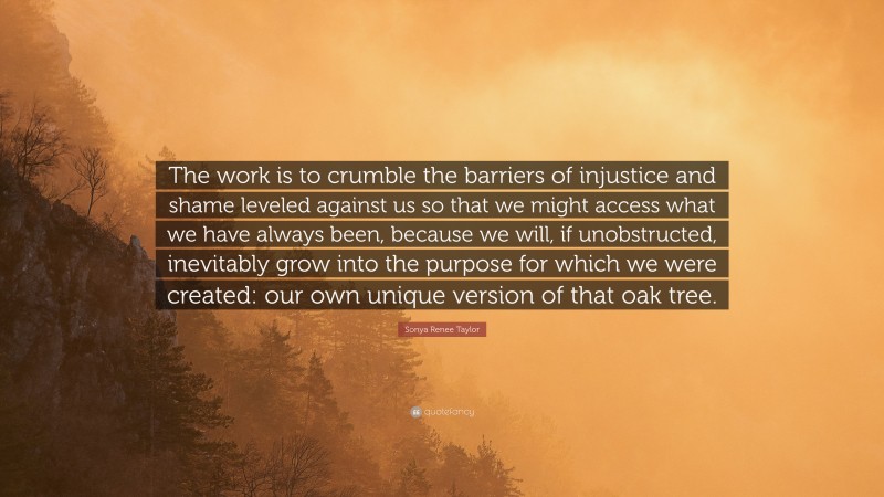 Sonya Renee Taylor Quote: “The work is to crumble the barriers of injustice and shame leveled against us so that we might access what we have always been, because we will, if unobstructed, inevitably grow into the purpose for which we were created: our own unique version of that oak tree.”