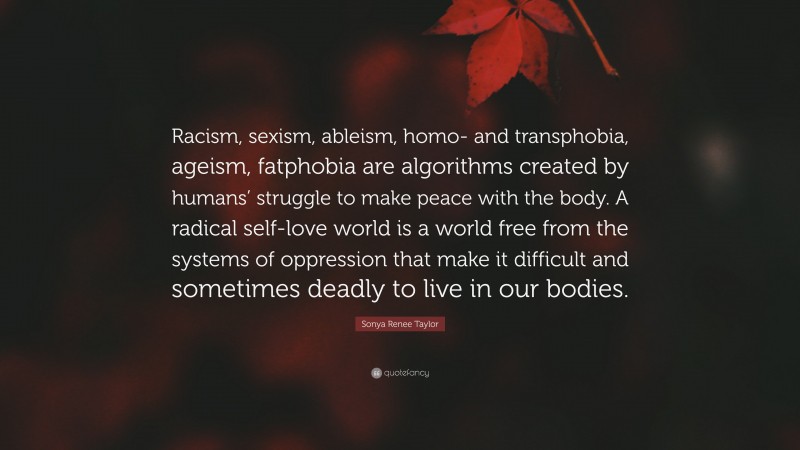 Sonya Renee Taylor Quote: “Racism, sexism, ableism, homo- and transphobia, ageism, fatphobia are algorithms created by humans’ struggle to make peace with the body. A radical self-love world is a world free from the systems of oppression that make it difficult and sometimes deadly to live in our bodies.”
