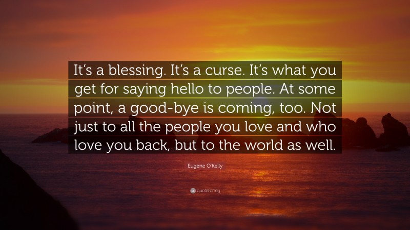 Eugene O'Kelly Quote: “It’s a blessing. It’s a curse. It’s what you get for saying hello to people. At some point, a good-bye is coming, too. Not just to all the people you love and who love you back, but to the world as well.”