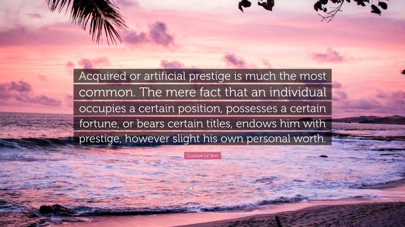 Gustave Le Bon Quote: “Acquired or artificial prestige is much the most common. The mere fact that an individual occupies a certain position, possesses a certain fortune, or bears certain titles, endows him with prestige, however slight his own personal worth.”