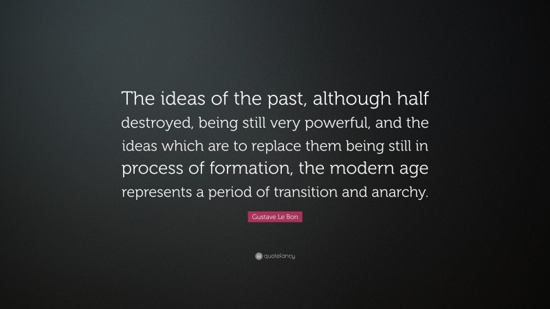 Gustave Le Bon Quote: “The ideas of the past, although half destroyed, being still very powerful, and the ideas which are to replace them being still in process of formation, the modern age represents a period of transition and anarchy.”