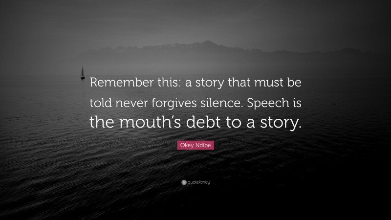 Okey Ndibe Quote: “Remember this: a story that must be told never forgives silence. Speech is the mouth’s debt to a story.”