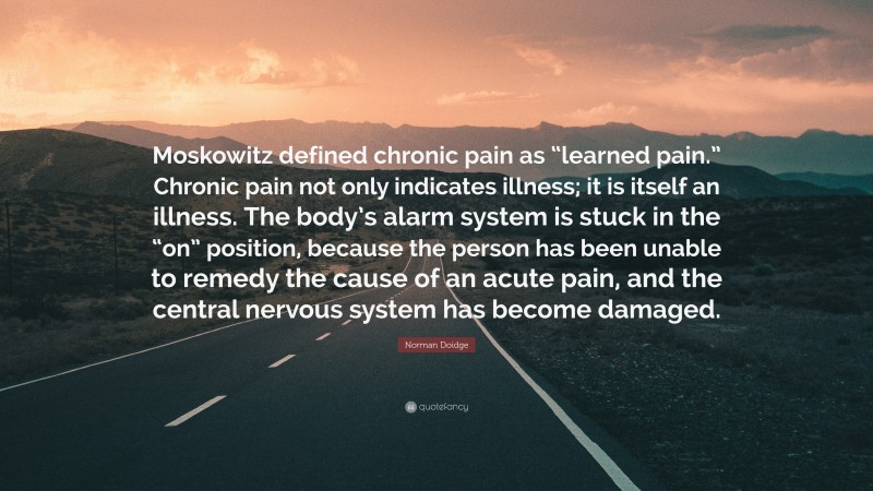 Norman Doidge Quote: “Moskowitz defined chronic pain as “learned pain.” Chronic pain not only indicates illness; it is itself an illness. The body’s alarm system is stuck in the “on” position, because the person has been unable to remedy the cause of an acute pain, and the central nervous system has become damaged.”